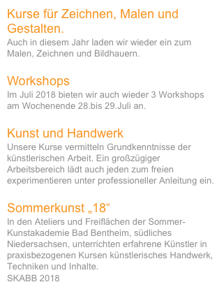 Kurse für Zeichnen, Malen und Gestalten.
Auch in diesem Jahr laden wir wieder ein zum Malen, Zeichnen und Bildhauern. 

Workshops
Im Juli 2018 bieten wir auch wieder 3 Workshops am Wochenende 28.bis 29.Juli an.

Kunst und Handwerk
Unsere Kurse vermitteln Grundkenntnisse der künstlerischen Arbeit. Ein großzügiger Arbeitsbereich lädt auch jeden zum freien experimentieren unter professioneller Anleitung ein. 

Sommerkunst „18“
In den Ateliers und Freiflächen der Sommer-Kunstakademie Bad Bentheim, südliches Niedersachsen, unterrichten erfahrene Künstler in praxisbezogenen Kursen künstlerisches Handwerk, Techniken und Inhalte. 
SKABB 2018 